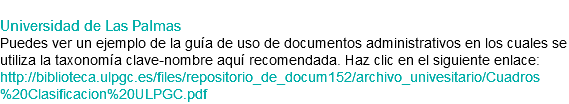 
Universidad de Las Palmas
Puedes ver un ejemplo de la guía de uso de documentos administrativos en los cuales se utiliza la taxonomía clave-nombre aquí recomendada. Haz clic en el siguiente enlace: http://biblioteca.ulpgc.es/files/repositorio_de_docum152/archivo_univesitario/Cuadros%20Clasificacion%20ULPGC.pdf