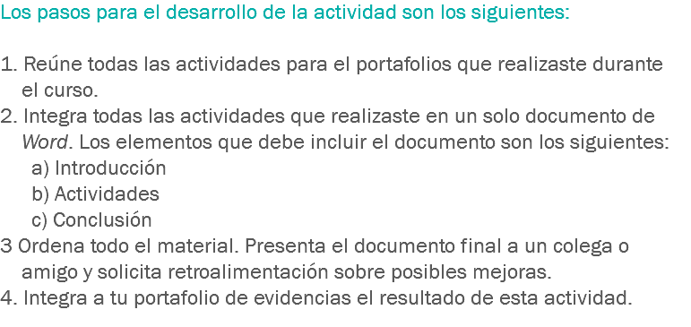 Los pasos para el desarrollo de la actividad son los siguientes: 1. Reúne todas las actividades para el portafolios que realizaste durante el curso.
2. Integra todas las actividades que realizaste en un solo documento de Word. Los elementos que debe incluir el documento son los siguientes: a) Introducción
b) Actividades
c) Conclusión 3 Ordena todo el material. Presenta el documento final a un colega o amigo y solicita retroalimentación sobre posibles mejoras.
4. Integra a tu portafolio de evidencias el resultado de esta actividad. 