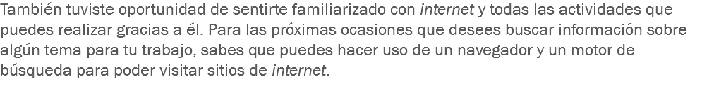 También tuviste oportunidad de sentirte familiarizado con internet y todas las actividades que puedes realizar gracias a él. Para las próximas ocasiones que desees buscar información sobre algún tema para tu trabajo, sabes que puedes hacer uso de un navegador y un motor de búsqueda para poder visitar sitios de internet.
