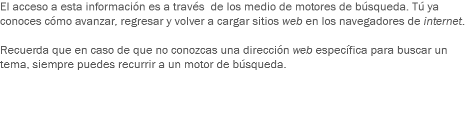 El acceso a esta información es a través de los medio de motores de búsqueda. Tú ya conoces cómo avanzar, regresar y volver a cargar sitios web en los navegadores de internet. Recuerda que en caso de que no conozcas una dirección web específica para buscar un tema, siempre puedes recurrir a un motor de búsqueda.   