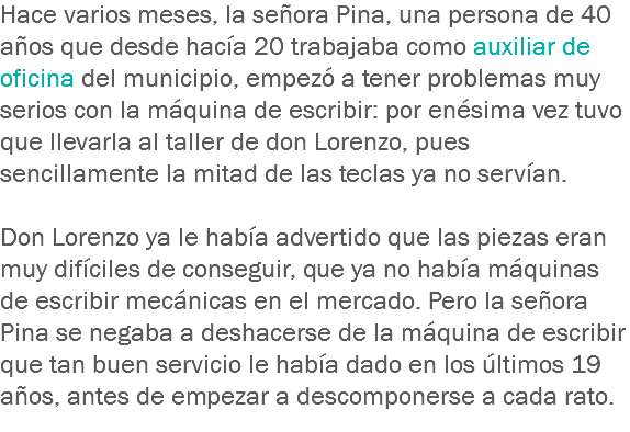 Hace varios meses, la señora Pina, una persona de 40 años que desde hacía 20 trabajaba como auxiliar de oficina del municipio, empezó a tener problemas muy serios con la máquina de escribir: por enésima vez tuvo que llevarla al taller de don Lorenzo, pues sencillamente la mitad de las teclas ya no servían. Don Lorenzo ya le había advertido que las piezas eran muy difíciles de conseguir, que ya no había máquinas de escribir mecánicas en el mercado. Pero la señora Pina se negaba a deshacerse de la máquina de escribir que tan buen servicio le había dado en los últimos 19 años, antes de empezar a descomponerse a cada rato.
