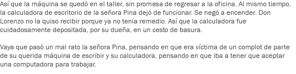 Así que la máquina se quedó en el taller, sin promesa de regresar a la oficina. Al mismo tiempo, la calculadora de escritorio de la señora Pina dejó de funcionar. Se negó a encender. Don Lorenzo no la quiso recibir porque ya no tenía remedio. Así que la calculadora fue cuidadosamente depositada, por su dueña, en un cesto de basura. Vaya que pasó un mal rato la señora Pina, pensando en que era víctima de un complot de parte de su querida máquina de escribir y su calculadora, pensando en que iba a tener que aceptar una computadora para trabajar. 