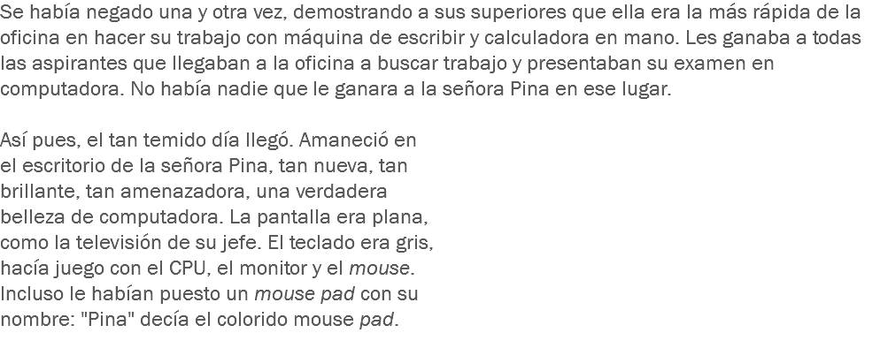 Se había negado una y otra vez, demostrando a sus superiores que ella era la más rápida de la oficina en hacer su trabajo con máquina de escribir y calculadora en mano. Les ganaba a todas las aspirantes que llegaban a la oficina a buscar trabajo y presentaban su examen en computadora. No había nadie que le ganara a la señora Pina en ese lugar. Así pues, el tan temido día llegó. Amaneció en el escritorio de la señora Pina, tan nueva, tan brillante, tan amenazadora, una verdadera belleza de computadora. La pantalla era plana, como la televisión de su jefe. El teclado era gris, hacía juego con el CPU, el monitor y el mouse. Incluso le habían puesto un mouse pad con su nombre: "Pina" decía el colorido mouse pad.
