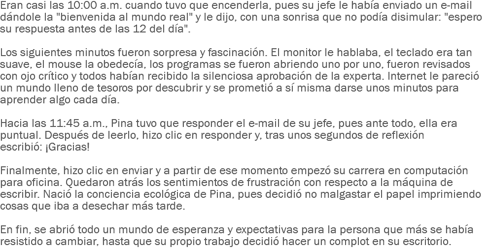 Eran casi las 10:00 a.m. cuando tuvo que encenderla, pues su jefe le había enviado un e-mail dándole la "bienvenida al mundo real" y le dijo, con una sonrisa que no podía disimular: "espero su respuesta antes de las 12 del día". Los siguientes minutos fueron sorpresa y fascinación. El monitor le hablaba, el teclado era tan suave, el mouse la obedecía, los programas se fueron abriendo uno por uno, fueron revisados con ojo crítico y todos habían recibido la silenciosa aprobación de la experta. Internet le pareció un mundo lleno de tesoros por descubrir y se prometió a sí misma darse unos minutos para aprender algo cada día. Hacia las 11:45 a.m., Pina tuvo que responder el e-mail de su jefe, pues ante todo, ella era puntual. Después de leerlo, hizo clic en responder y, tras unos segundos de reflexión escribió: ¡Gracias! Finalmente, hizo clic en enviar y a partir de ese momento empezó su carrera en computación para oficina. Quedaron atrás los sentimientos de frustración con respecto a la máquina de escribir. Nació la conciencia ecológica de Pina, pues decidió no malgastar el papel imprimiendo cosas que iba a desechar más tarde. En fin, se abrió todo un mundo de esperanza y expectativas para la persona que más se había resistido a cambiar, hasta que su propio trabajo decidió hacer un complot en su escritorio.