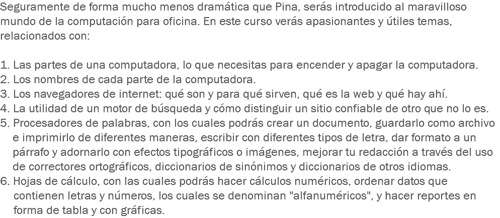 Seguramente de forma mucho menos dramática que Pina, serás introducido al maravilloso mundo de la computación para oficina. En este curso verás apasionantes y útiles temas, relacionados con: 1. Las partes de una computadora, lo que necesitas para encender y apagar la computadora. 2. Los nombres de cada parte de la computadora.
3. Los navegadores de internet: qué son y para qué sirven, qué es la web y qué hay ahí. 4. La utilidad de un motor de búsqueda y cómo distinguir un sitio confiable de otro que no lo es. 5. Procesadores de palabras, con los cuales podrás crear un documento, guardarlo como archivo e imprimirlo de diferentes maneras, escribir con diferentes tipos de letra, dar formato a un párrafo y adornarlo con efectos tipográficos o imágenes, mejorar tu redacción a través del uso de correctores ortográficos, diccionarios de sinónimos y diccionarios de otros idiomas.
6. Hojas de cálculo, con las cuales podrás hacer cálculos numéricos, ordenar datos que contienen letras y números, los cuales se denominan "alfanuméricos", y hacer reportes en forma de tabla y con gráficas.