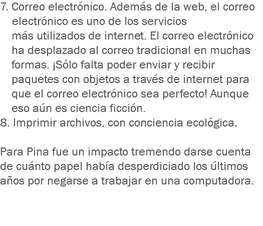 7. Correo electrónico. Además de la web, el correo electrónico es uno de los servicios más utilizados de internet. El correo electrónico ha desplazado al correo tradicional en muchas formas. ¡Sólo falta poder enviar y recibir paquetes con objetos a través de internet para que el correo electrónico sea perfecto! Aunque eso aún es ciencia ficción.
8. Imprimir archivos, con conciencia ecológica. Para Pina fue un impacto tremendo darse cuenta de cuánto papel había desperdiciado los últimos años por negarse a trabajar en una computadora. 