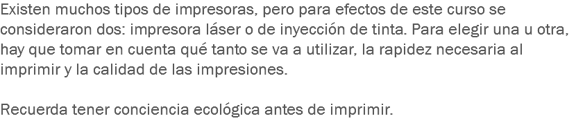 Existen muchos tipos de impresoras, pero para efectos de este curso se consideraron dos: impresora láser o de inyección de tinta. Para elegir una u otra, hay que tomar en cuenta qué tanto se va a utilizar, la rapidez necesaria al imprimir y la calidad de las impresiones. Recuerda tener conciencia ecológica antes de imprimir.
