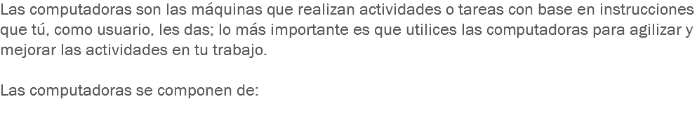 Las computadoras son las máquinas que realizan actividades o tareas con base en instrucciones que tú, como usuario, les das; lo más importante es que utilices las computadoras para agilizar y mejorar las actividades en tu trabajo. Las computadoras se componen de:
