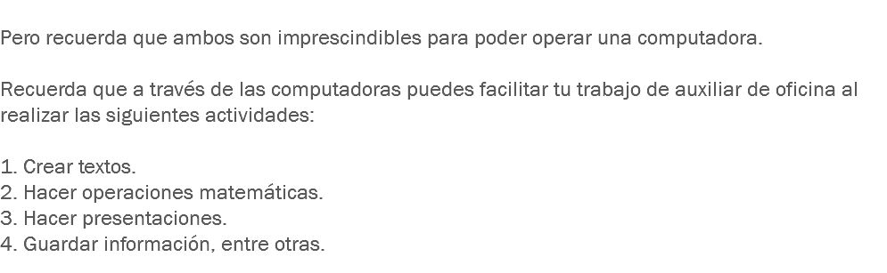 
Pero recuerda que ambos son imprescindibles para poder operar una computadora. Recuerda que a través de las computadoras puedes facilitar tu trabajo de auxiliar de oficina al realizar las siguientes actividades: 1. Crear textos.
2. Hacer operaciones matemáticas.
3. Hacer presentaciones.
4. Guardar información, entre otras. 