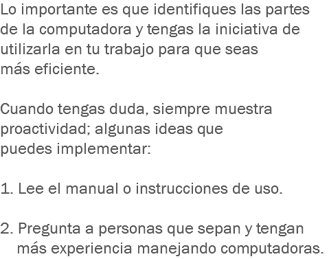 Lo importante es que identifiques las partes de la computadora y tengas la iniciativa de utilizarla en tu trabajo para que seas más eficiente. Cuando tengas duda, siempre muestra proactividad; algunas ideas que puedes implementar: 1. Lee el manual o instrucciones de uso. 2. Pregunta a personas que sepan y tengan más experiencia manejando computadoras.