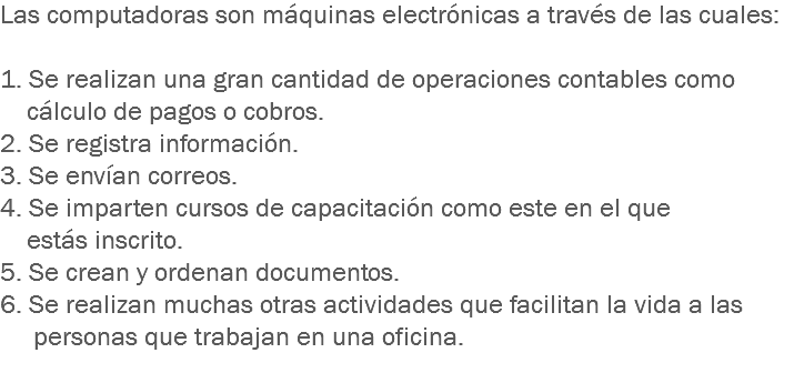 Las computadoras son máquinas electrónicas a través de las cuales: 1. Se realizan una gran cantidad de operaciones contables como cálculo de pagos o cobros.
2. Se registra información.
3. Se envían correos.
4. Se imparten cursos de capacitación como este en el que estás inscrito. 5. Se crean y ordenan documentos.
6. Se realizan muchas otras actividades que facilitan la vida a las personas que trabajan en una oficina.
