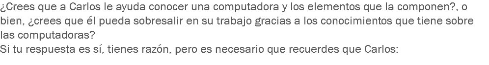 ¿Crees que a Carlos le ayuda conocer una computadora y los elementos que la componen?, o bien, ¿crees que él pueda sobresalir en su trabajo gracias a los conocimientos que tiene sobre las computadoras?
Si tu respuesta es sí, tienes razón, pero es necesario que recuerdes que Carlos: 