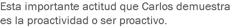Esta importante actitud que Carlos demuestra es la proactividad o ser proactivo.
