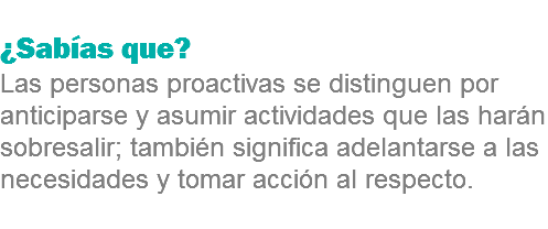 
¿Sabías que?
Las personas proactivas se distinguen por anticiparse y asumir actividades que las harán sobresalir; también significa adelantarse a las necesidades y tomar acción al respecto.
 