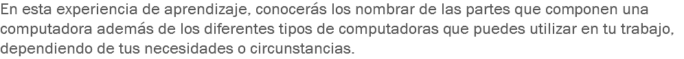 En esta experiencia de aprendizaje, conocerás los nombrar de las partes que componen una computadora además de los diferentes tipos de computadoras que puedes utilizar en tu trabajo, dependiendo de tus necesidades o circunstancias.