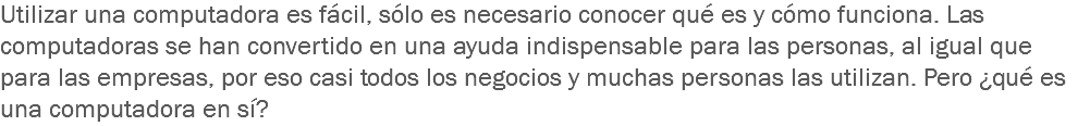 Utilizar una computadora es fácil, sólo es necesario conocer qué es y cómo funciona. Las computadoras se han convertido en una ayuda indispensable para las personas, al igual que para las empresas, por eso casi todos los negocios y muchas personas las utilizan. Pero ¿qué es una computadora en sí?