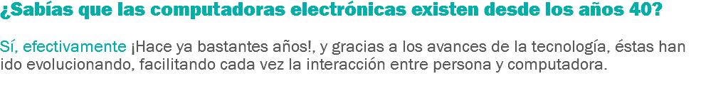 ¿Sabías que las computadoras electrónicas existen desde los años 40? Sí, efectivamente ¡Hace ya bastantes años!, y gracias a los avances de la tecnología, éstas han ido evolucionando, facilitando cada vez la interacción entre persona y computadora.
