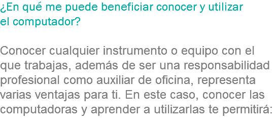 ¿En qué me puede beneficiar conocer y utilizar el computador? Conocer cualquier instrumento o equipo con el que trabajas, además de ser una responsabilidad profesional como auxiliar de oficina, representa varias ventajas para ti. En este caso, conocer las computadoras y aprender a utilizarlas te permitirá:
