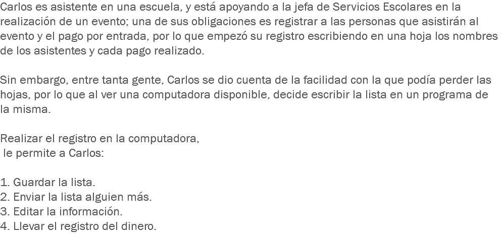 Carlos es asistente en una escuela, y está apoyando a la jefa de Servicios Escolares en la realización de un evento; una de sus obligaciones es registrar a las personas que asistirán al evento y el pago por entrada, por lo que empezó su registro escribiendo en una hoja los nombres de los asistentes y cada pago realizado. Sin embargo, entre tanta gente, Carlos se dio cuenta de la facilidad con la que podía perder las hojas, por lo que al ver una computadora disponible, decide escribir la lista en un programa de la misma. Realizar el registro en la computadora, le permite a Carlos: 1. Guardar la lista.
2. Enviar la lista alguien más. 3. Editar la información.
4. Llevar el registro del dinero.