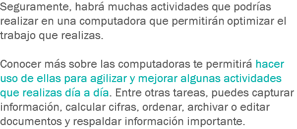 Seguramente, habrá muchas actividades que podrías realizar en una computadora que permitirán optimizar el trabajo que realizas. Conocer más sobre las computadoras te permitirá hacer uso de ellas para agilizar y mejorar algunas actividades que realizas día a día. Entre otras tareas, puedes capturar información, calcular cifras, ordenar, archivar o editar documentos y respaldar información importante.