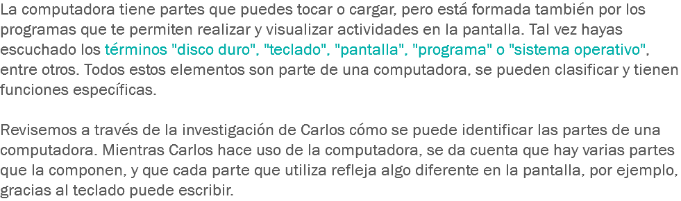 La computadora tiene partes que puedes tocar o cargar, pero está formada también por los programas que te permiten realizar y visualizar actividades en la pantalla. Tal vez hayas escuchado los términos "disco duro", "teclado", "pantalla", "programa" o "sistema operativo", entre otros. Todos estos elementos son parte de una computadora, se pueden clasificar y tienen funciones específicas. Revisemos a través de la investigación de Carlos cómo se puede identificar las partes de una computadora. Mientras Carlos hace uso de la computadora, se da cuenta que hay varias partes que la componen, y que cada parte que utiliza refleja algo diferente en la pantalla, por ejemplo, gracias al teclado puede escribir. 