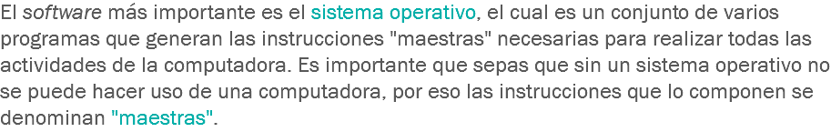 El software más importante es el sistema operativo, el cual es un conjunto de varios programas que generan las instrucciones "maestras" necesarias para realizar todas las actividades de la computadora. Es importante que sepas que sin un sistema operativo no se puede hacer uso de una computadora, por eso las instrucciones que lo componen se denominan "maestras".