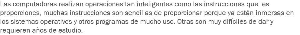 Las computadoras realizan operaciones tan inteligentes como las instrucciones que les proporciones, muchas instrucciones son sencillas de proporcionar porque ya están inmersas en los sistemas operativos y otros programas de mucho uso. Otras son muy difíciles de dar y requieren años de estudio.