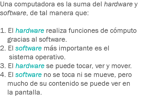 Una computadora es la suma del hardware y software, de tal manera que: 1. El hardware realiza funciones de cómputo gracias al software.
2. El software más importante es el sistema operativo.
3. El hardware se puede tocar, ver y mover.
4. El software no se toca ni se mueve, pero mucho de su contenido se puede ver en la pantalla.