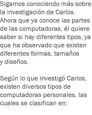 Sigamos conociendo más sobre la investigación de Carlos. Ahora que ya conoce las partes de las computadoras, él quiere saber si hay diferentes tipos, ya que ha observado que existen diferentes formas, tamaños y diseños. Según lo que investigó Carlos, existen diversos tipos de computadoras personales, las cuales se clasifican en: 