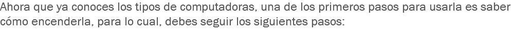 Ahora que ya conoces los tipos de computadoras, una de los primeros pasos para usarla es saber cómo encenderla, para lo cual, debes seguir los siguientes pasos:
