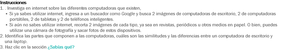 Instrucciones
1. . Investiga en internet sobre las diferentes computadoras que existen, • Si ya sabes utilizar internet, ingresa a un buscador como Google y busca 2 imágenes de computadoras de escritorio, 2 de computadoras portátiles, 2 de tabletas y 2 de teléfonos inteligentes.
• Si aún no sabes utilizar internet, recorta 2 imágenes de cada tipo, ya sea en revistas, periódicos u otros medios en papel. O bien, puedes utilizar una cámara de fotografía y sacar fotos de estos dispositivos. 2. Identifica las partes que componen a las computadoras, cuáles son las similitudes y las diferencias entre un computadora de escritorio y una laptop. 3. Haz clic en la sección ¿Sabías qué? 