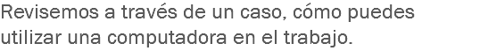 Revisemos a través de un caso, cómo puedes utilizar una computadora en el trabajo.