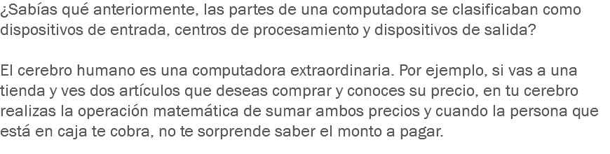 ¿Sabías qué anteriormente, las partes de una computadora se clasificaban como dispositivos de entrada, centros de procesamiento y dispositivos de salida? El cerebro humano es una computadora extraordinaria. Por ejemplo, si vas a una tienda y ves dos artículos que deseas comprar y conoces su precio, en tu cerebro realizas la operación matemática de sumar ambos precios y cuando la persona que está en caja te cobra, no te sorprende saber el monto a pagar.
