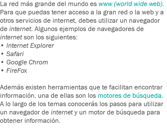 La red más grande del mundo es www (world wide web). Para que puedas tener acceso a la gran red o la web y a otros servicios de internet, debes utilizar un navegador de internet. Algunos ejemplos de navegadores de internet son los siguientes: • Internet Explorer
• Safari
• Google Chrom
• FireFox Además existen herramientas que te facilitan encontrar información, una de ellas son los motores de búsqueda. A lo largo de los temas conocerás los pasos para utilizar un navegador de internet y un motor de búsqueda para obtener información. 