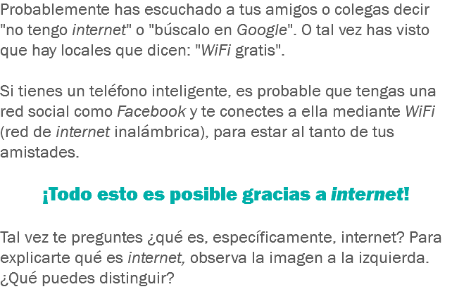 Probablemente has escuchado a tus amigos o colegas decir "no tengo internet" o "búscalo en Google". O tal vez has visto que hay locales que dicen: "WiFi gratis". Si tienes un teléfono inteligente, es probable que tengas una red social como Facebook y te conectes a ella mediante WiFi (red de internet inalámbrica), para estar al tanto de tus amistades. ¡Todo esto es posible gracias a internet! Tal vez te preguntes ¿qué es, específicamente, internet? Para explicarte qué es internet, observa la imagen a la izquierda. ¿Qué puedes distinguir? 