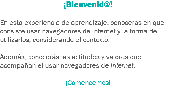 ¡Bienvenid@! En esta experiencia de aprendizaje, conocerás en qué consiste usar navegadores de internet y la forma de utilizarlos, considerando el contexto. Además, conocerás las actitudes y valores que acompañan el usar navegadores de internet. ¡Comencemos! 