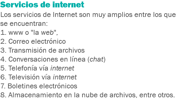 Servicios de internet Los servicios de Internet son muy amplios entre los que se encuentran: 1. www o "la web", 2. Correo electrónico
3. Transmisión de archivos
4. Conversaciones en línea (chat)
5. Telefonía vía internet
6. Televisión vía internet
7. Boletines electrónicos
8. Almacenamiento en la nube de archivos, entre otros.
