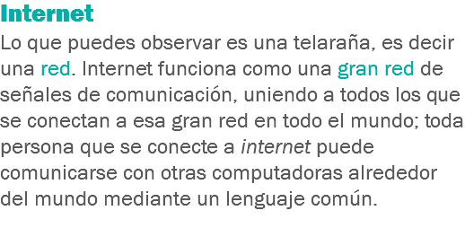 Internet Lo que puedes observar es una telaraña, es decir una red. Internet funciona como una gran red de señales de comunicación, uniendo a todos los que se conectan a esa gran red en todo el mundo; toda persona que se conecte a internet puede comunicarse con otras computadoras alrededor del mundo mediante un lenguaje común.
