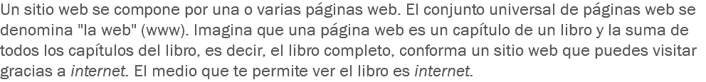 Un sitio web se compone por una o varias páginas web. El conjunto universal de páginas web se denomina "la web" (www). Imagina que una página web es un capítulo de un libro y la suma de todos los capítulos del libro, es decir, el libro completo, conforma un sitio web que puedes visitar gracias a internet. El medio que te permite ver el libro es internet.