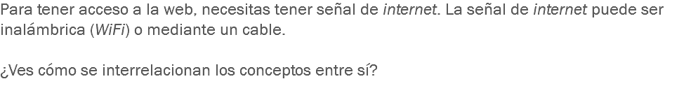 Para tener acceso a la web, necesitas tener señal de internet. La señal de internet puede ser inalámbrica (WiFi) o mediante un cable. ¿Ves cómo se interrelacionan los conceptos entre sí?
