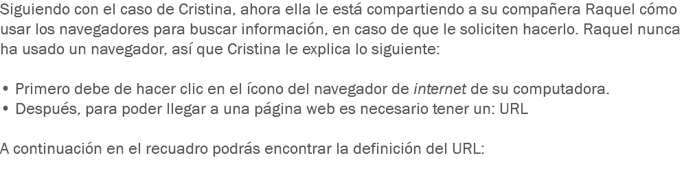 Siguiendo con el caso de Cristina, ahora ella le está compartiendo a su compañera Raquel cómo usar los navegadores para buscar información, en caso de que le soliciten hacerlo. Raquel nunca ha usado un navegador, así que Cristina le explica lo siguiente: • Primero debe de hacer clic en el ícono del navegador de internet de su computadora.
• Después, para poder llegar a una página web es necesario tener un: URL A continuación en el recuadro podrás encontrar la definición del URL: 