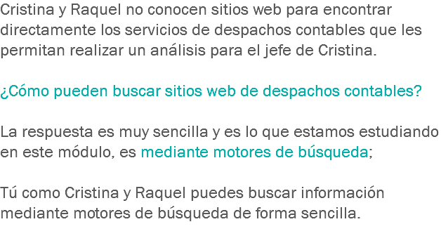 Cristina y Raquel no conocen sitios web para encontrar directamente los servicios de despachos contables que les permitan realizar un análisis para el jefe de Cristina. ¿Cómo pueden buscar sitios web de despachos contables? La respuesta es muy sencilla y es lo que estamos estudiando en este módulo, es mediante motores de búsqueda; Tú como Cristina y Raquel puedes buscar información mediante motores de búsqueda de forma sencilla. 