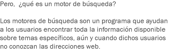 Pero, ¿qué es un motor de búsqueda? Los motores de búsqueda son un programa que ayudan a los usuarios encontrar toda la información disponible sobre temas específicos, aún y cuando dichos usuarios no conozcan las direcciones web.
