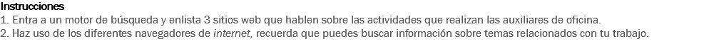 Instrucciones
1. Entra a un motor de búsqueda y enlista 3 sitios web que hablen sobre las actividades que realizan las auxiliares de oficina.
2. Haz uso de los diferentes navegadores de internet, recuerda que puedes buscar información sobre temas relacionados con tu trabajo. 