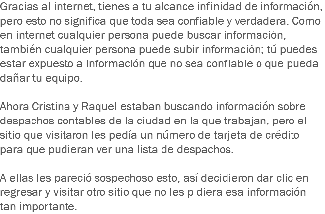 Gracias al internet, tienes a tu alcance infinidad de información, pero esto no significa que toda sea confiable y verdadera. Como en internet cualquier persona puede buscar información, también cualquier persona puede subir información; tú puedes estar expuesto a información que no sea confiable o que pueda dañar tu equipo. Ahora Cristina y Raquel estaban buscando información sobre despachos contables de la ciudad en la que trabajan, pero el sitio que visitaron les pedía un número de tarjeta de crédito para que pudieran ver una lista de despachos. A ellas les pareció sospechoso esto, así decidieron dar clic en regresar y visitar otro sitio que no les pidiera esa información tan importante.