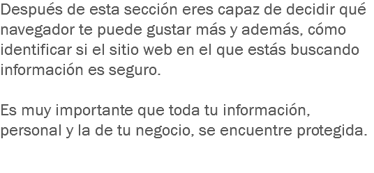 Después de esta sección eres capaz de decidir qué navegador te puede gustar más y además, cómo identificar si el sitio web en el que estás buscando información es seguro. Es muy importante que toda tu información, personal y la de tu negocio, se encuentre protegida. 