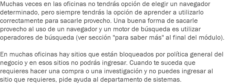 Muchas veces en las oficinas no tendrás opción de elegir un navegador determinado, pero siempre tendrás la opción de aprender a utilizarlo correctamente para sacarle provecho. Una buena forma de sacarle provecho al uso de un navegador y un motor de búsqueda es utilizar operadores de búsqueda (ver sección "para saber más" al final del módulo). En muchas oficinas hay sitios que están bloqueados por política general del negocio y en esos sitios no podrás ingresar. Cuando te suceda que requieres hacer una compra o una investigación y no puedes ingresar al sitio que requieres, pide ayuda al departamento de sistemas.