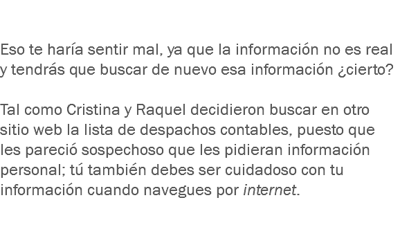  Eso te haría sentir mal, ya que la información no es real y tendrás que buscar de nuevo esa información ¿cierto? Tal como Cristina y Raquel decidieron buscar en otro sitio web la lista de despachos contables, puesto que les pareció sospechoso que les pidieran información personal; tú también debes ser cuidadoso con tu información cuando navegues por internet. 