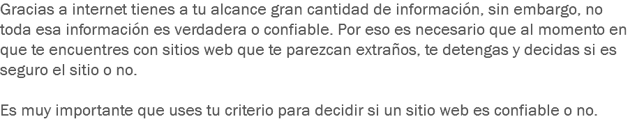 Gracias a internet tienes a tu alcance gran cantidad de información, sin embargo, no toda esa información es verdadera o confiable. Por eso es necesario que al momento en que te encuentres con sitios web que te parezcan extraños, te detengas y decidas si es seguro el sitio o no. Es muy importante que uses tu criterio para decidir si un sitio web es confiable o no. 