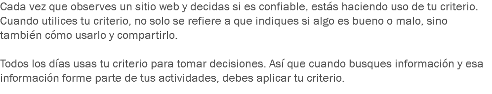 Cada vez que observes un sitio web y decidas si es confiable, estás haciendo uso de tu criterio. Cuando utilices tu criterio, no solo se refiere a que indiques si algo es bueno o malo, sino también cómo usarlo y compartirlo. Todos los días usas tu criterio para tomar decisiones. Así que cuando busques información y esa información forme parte de tus actividades, debes aplicar tu criterio.
